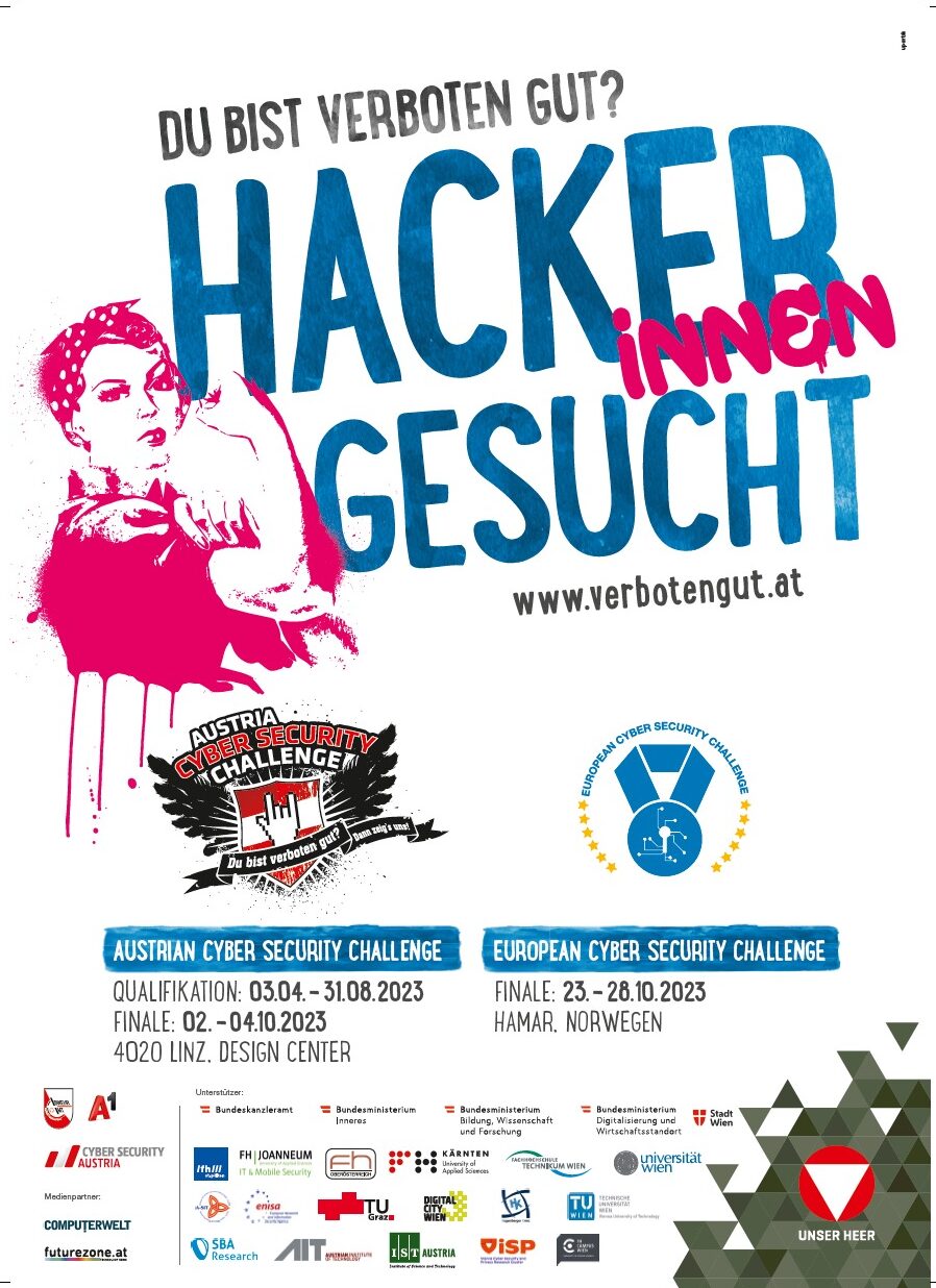 Plakat der Austrian Cyber Security Challenge.
Information: Du bist verboten gut? Hackerinnen gesucht. www.verbotengut.at Austrian Cyber Security Challange Qualifikation: 3.4.-31.8.2023; Finale 2.-4.10.2023 in Linz. Design Center
European Cyber Security Challenge - finale 23.-28.10.2023 in Hamar, Norwegen.
Liste an Sponsorinnen